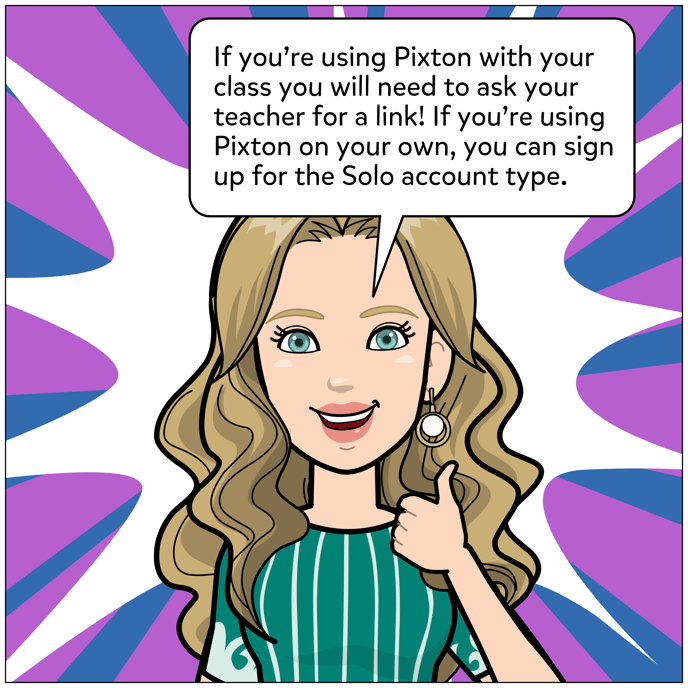 If you're using Pixton with your class you will need to ask your teacher for a link. If you're using Pixton on your own, you can sign up for the Solo account type.
