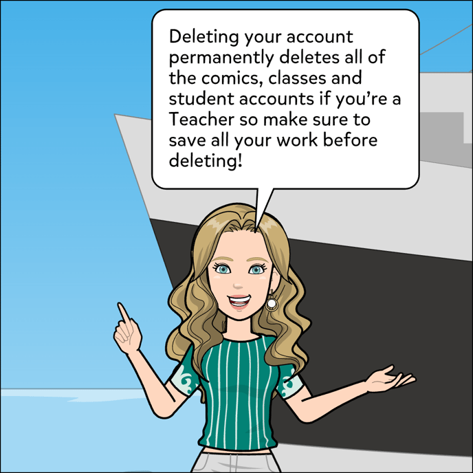 Deleting your account permanently deletes all of the comics, classes and student accounts if you're a Teacher, so make sure to save all your work before deleting!