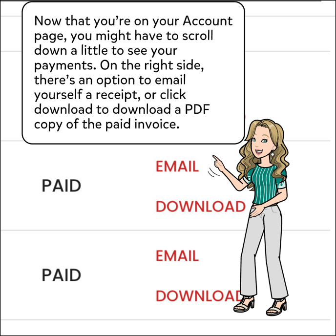 You may need to scroll down a bit to get to your payment history. On the right side of the page for each payment, there should be an option to email yourself a receipt. Or, you can download a PDF of the paid invoice.