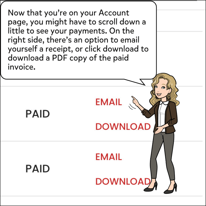 You may need to scroll down a bit to get to your payment history. On the right side of the page for each payment, there should be an option to email yourself a receipt. Or, you can download a PDF of the paid invoice.