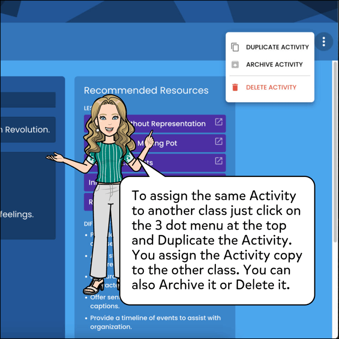 To assign the same Activity to another class just click on the 3 dot menu at the top and Duplicate the Activity copy to the other class. You can also Archive or Delete it.