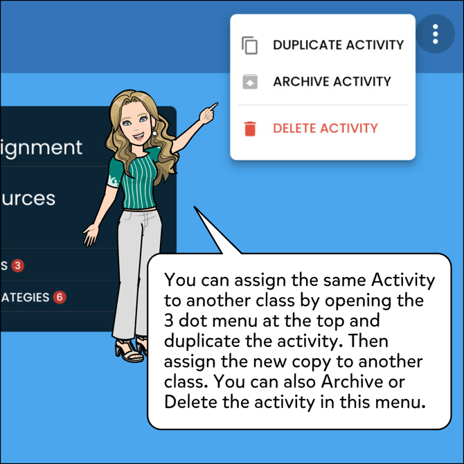 You can assign the same activity to another class by opening the 3 dot menu at the top and duplicate the activity. Then assign the new copy to another class. You can also Archive or Delete the activity in this menu.
