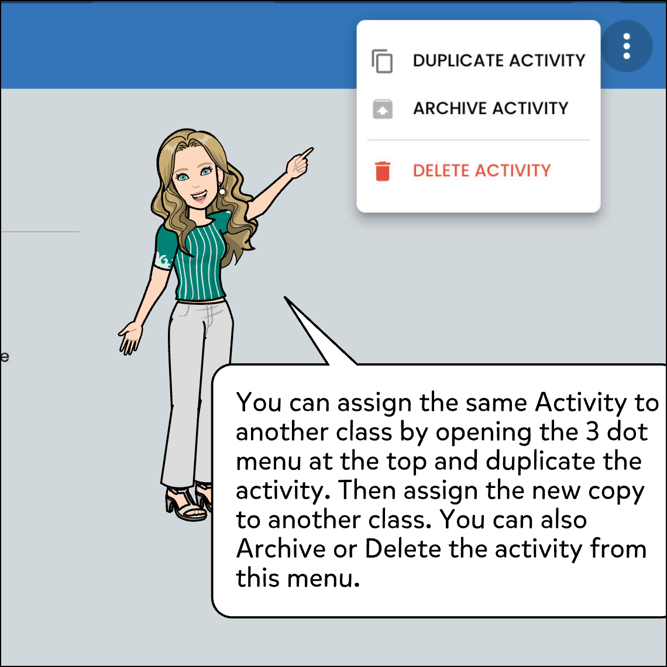 You can assign the same Activity to another class by opening the 3 dot menu at the top and duplicate the activity. Then assign the new copy to another class. You can also Archive or Delete the activity from this menu.