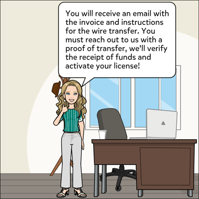 You will receive an email with the invoice and instructions for the wire transfer. You must reach out to us with a proof of transfer, we'll verify the receipt of funds and activate your license.