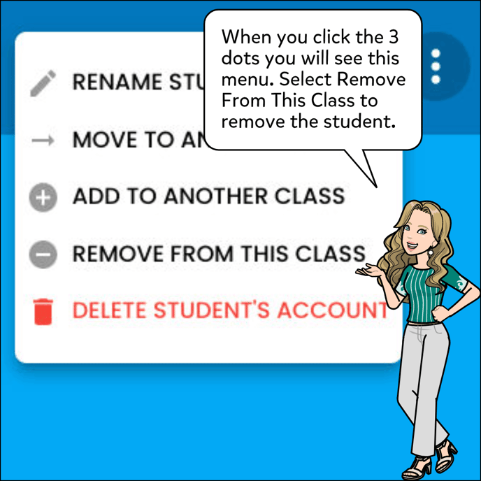 When you click the 3 dots you will see a drop down menu with different options: Rename a Student, Move to Another Class, Add To Another Class, Remove From This Class and Delete Student's Account. Select Remove from This Class to remove the student.
