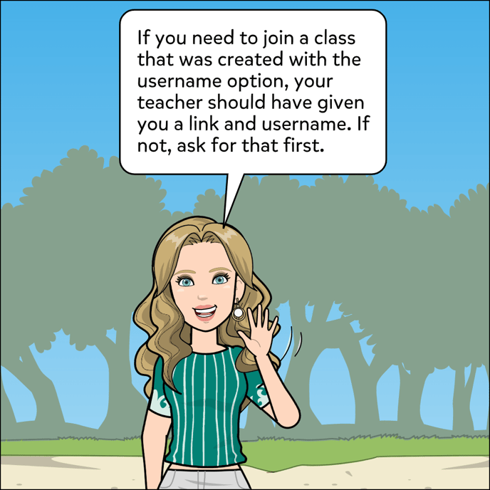 If you need to join a class that was created with the username option, your teacher should have given you a link and username. If not, ask for that first.