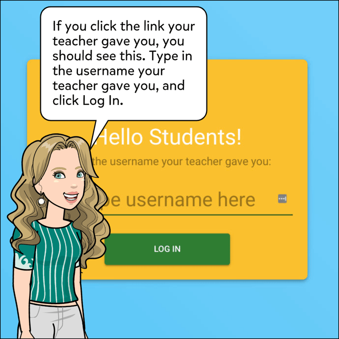 If you click the link your teacher gave you, you should see a screen that says "Hello Students, type username here." Type in the username your teacher gave you, and click Log In.