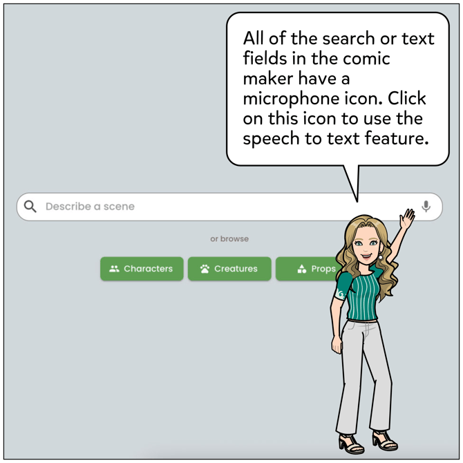 All of the search or text fields in the comic maker have a microphone icon. Click on this icon to use the speech the text feature then speak your text into the microphone. It should appear on the text field automatically.