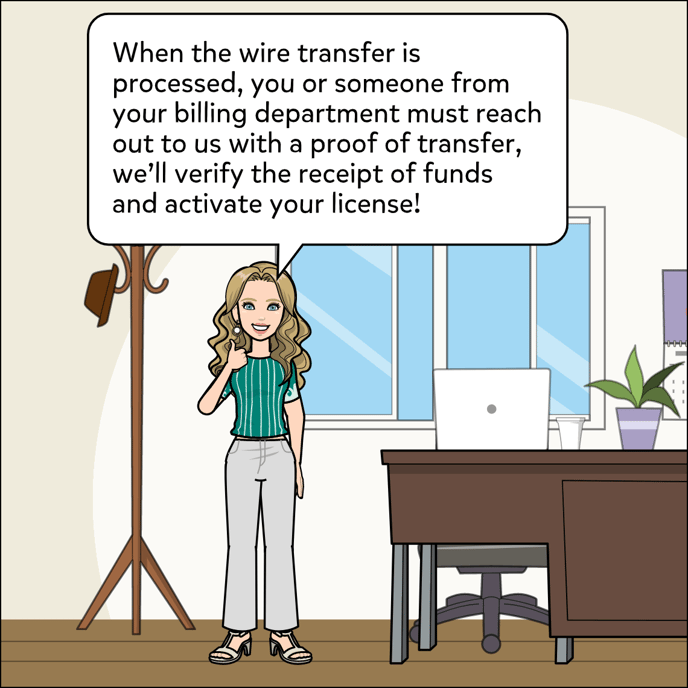 When the wire transfer is processed, you or someone from your billing department must reach out to us with proof of transfer, we will verify the receipt of funds and activate your license!