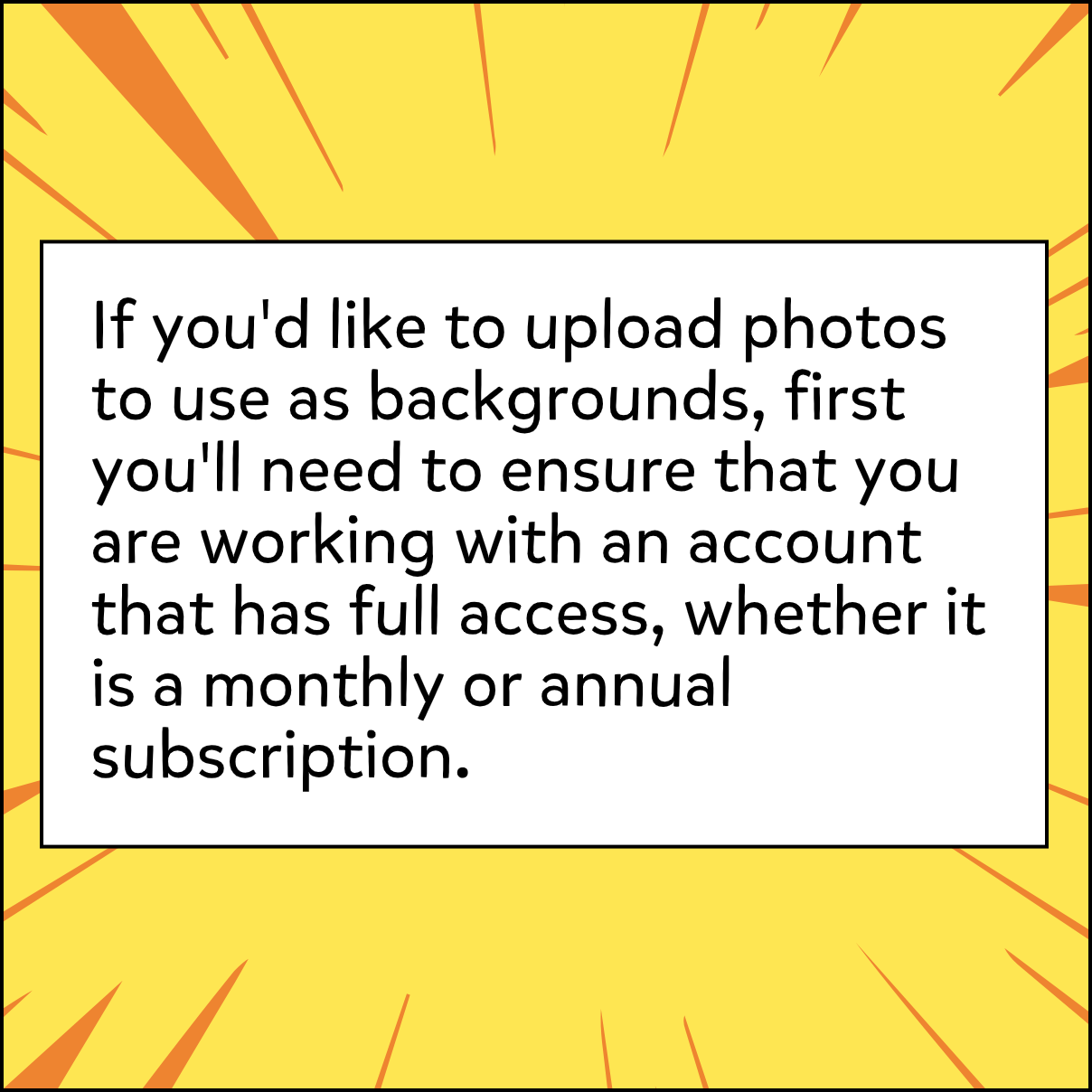 If you'd like to upload photos to use as backgrounds, first you'll need to ensure that you are working with an account that has full access, whether it is a monthly or annual subscription.